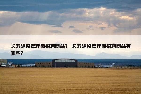 长寿建设管理岗招聘网站？ 长寿建设管理岗招聘网站有哪些？
