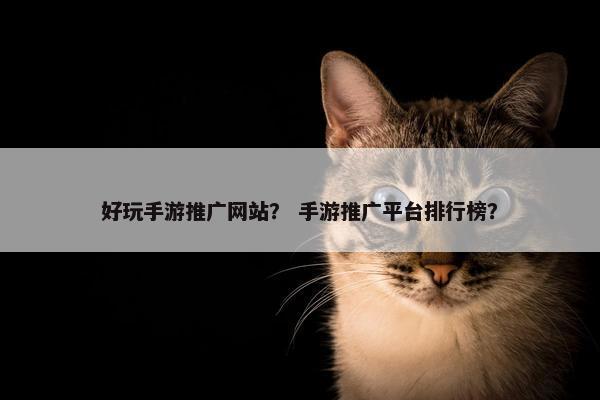好玩手游推广网站？ 手游推广平台排行榜？
