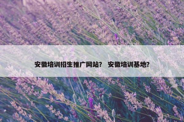 安徽培训招生推广网站？ 安徽培训基地？