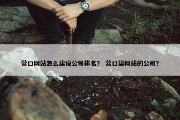 营口网站怎么建设公司排名？ 营口建网站的公司？