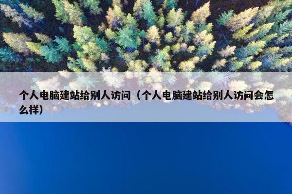 个人电脑建站给别人访问（个人电脑建站给别人访问会怎么样）