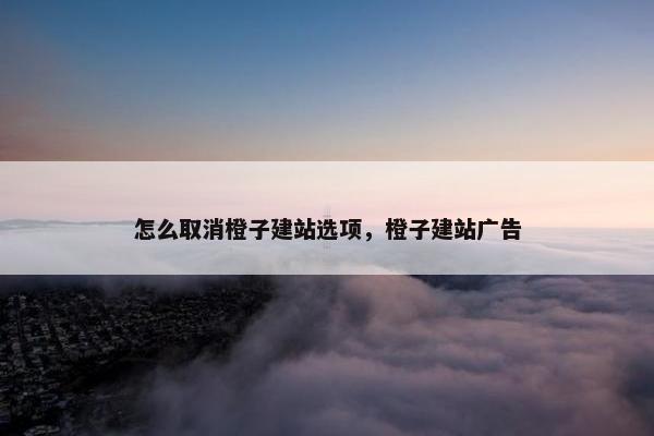 怎么取消橙子建站选项，橙子建站广告