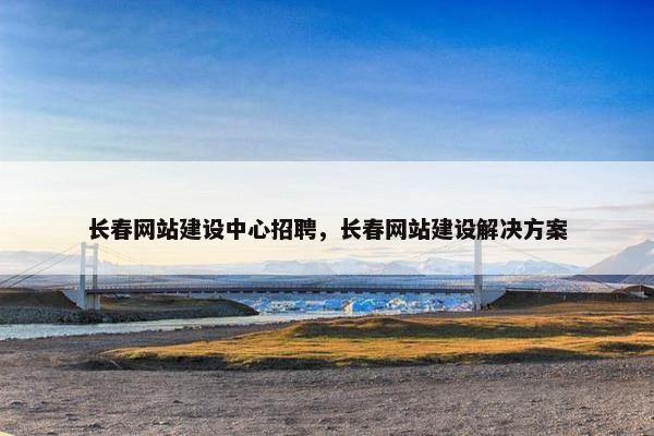 长春网站建设中心招聘，长春网站建设解决方案
