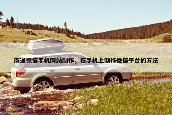 南通微信手机网站制作，在手机上制作微信平台的方法