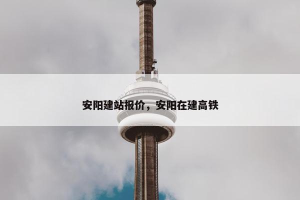 安阳建站报价，安阳在建高铁