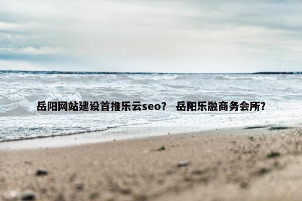 岳阳网站建设首推乐云seo？ 岳阳乐融商务会所？