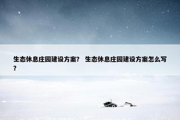 生态休息庄园建设方案？ 生态休息庄园建设方案怎么写？