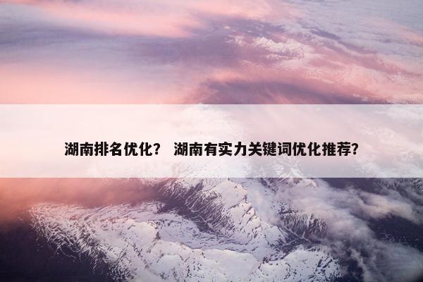 湖南排名优化？ 湖南有实力关键词优化推荐？