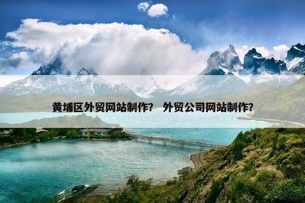 黄埔区外贸网站制作？ 外贸公司网站制作？