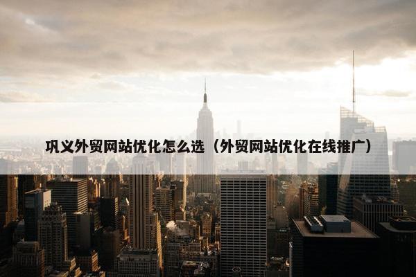 巩义外贸网站优化怎么选（外贸网站优化在线推广）