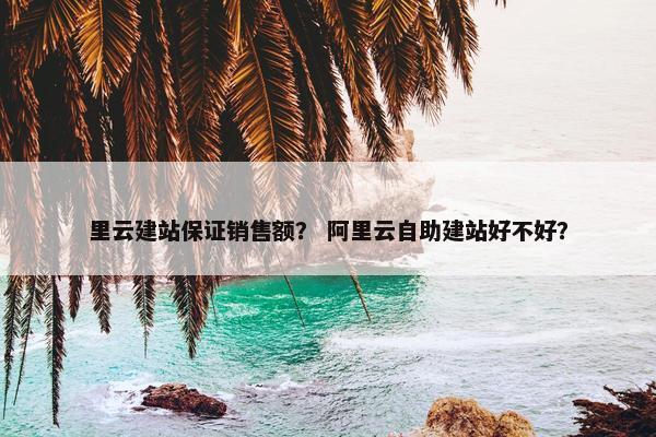 里云建站保证销售额？ 阿里云自助建站好不好？