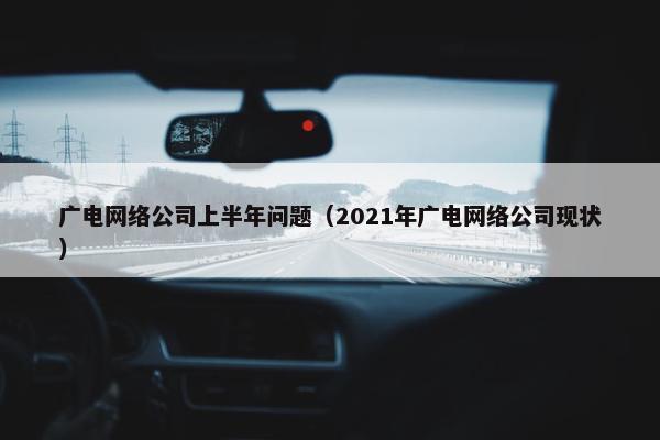 广电网络公司上半年问题（2021年广电网络公司现状）