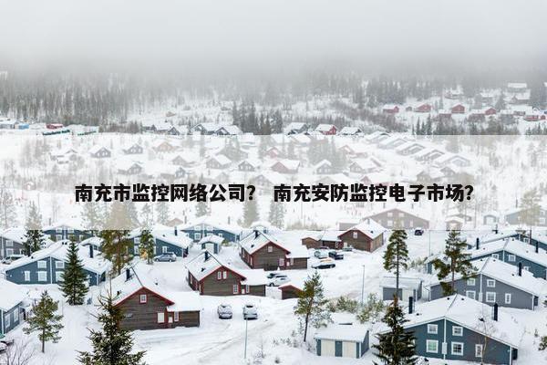 南充市监控网络公司？ 南充安防监控电子市场？