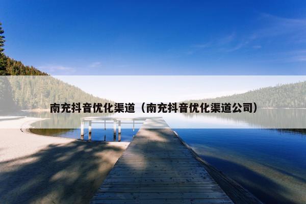 南充抖音优化渠道（南充抖音优化渠道公司）