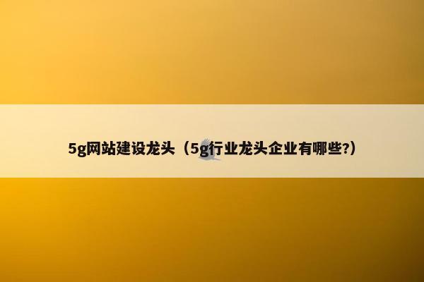 5g网站建设龙头（5g行业龙头企业有哪些?）