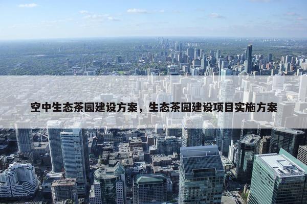 空中生态茶园建设方案，生态茶园建设项目实施方案