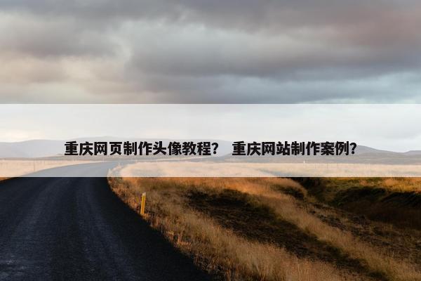 重庆网页制作头像教程？ 重庆网站制作案例？