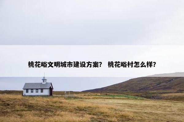 桃花峪文明城市建设方案？ 桃花峪村怎么样？