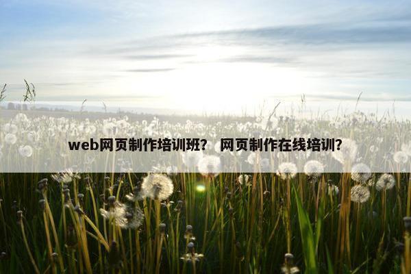 web网页制作培训班？ 网页制作在线培训？