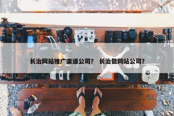 长治网站推广渠道公司？ 长治做网站公司？