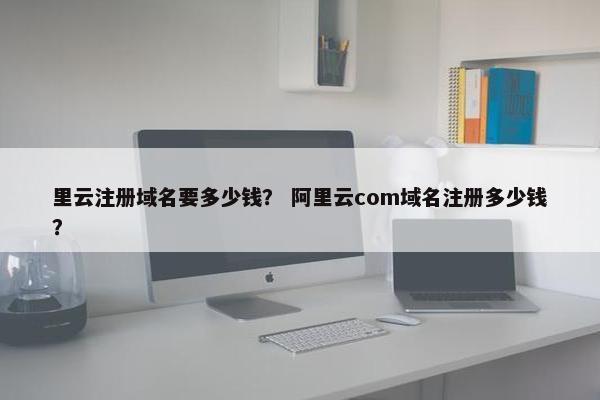 里云注册域名要多少钱？ 阿里云com域名注册多少钱？