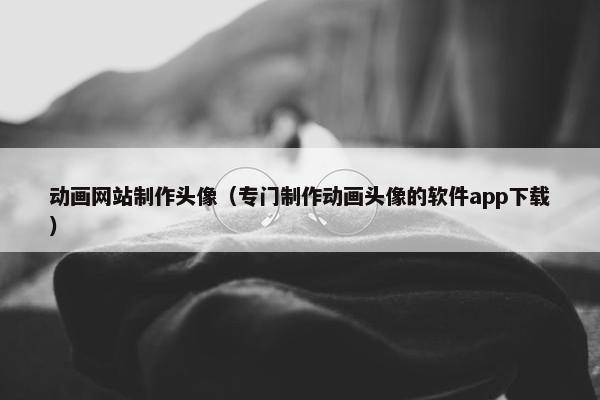 动画网站制作头像（专门制作动画头像的软件app下载）