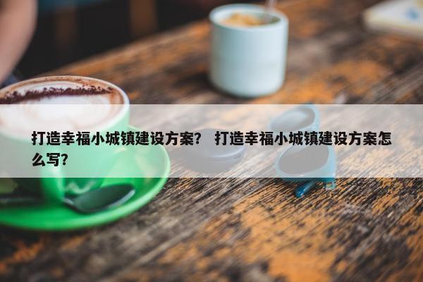 打造幸福小城镇建设方案？ 打造幸福小城镇建设方案怎么写？