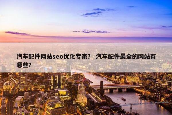 汽车配件网站seo优化专家？ 汽车配件最全的网站有哪些？