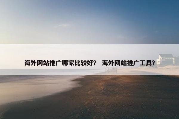 海外网站推广哪家比较好？ 海外网站推广工具？