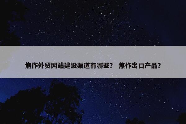 焦作外贸网站建设渠道有哪些？ 焦作出口产品？