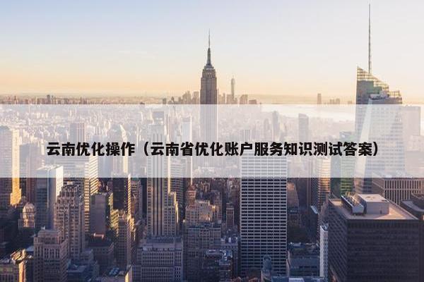云南优化操作（云南省优化账户服务知识测试答案）