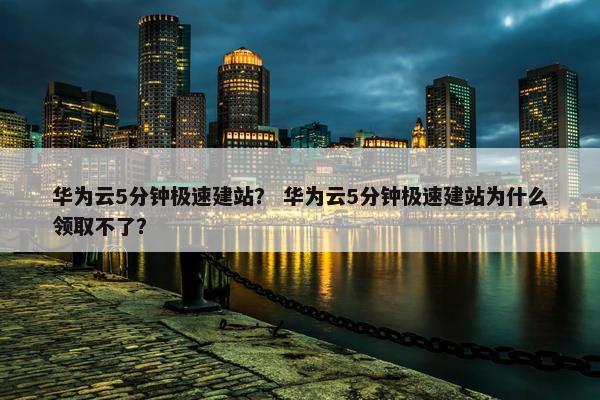 华为云5分钟极速建站？ 华为云5分钟极速建站为什么领取不了？