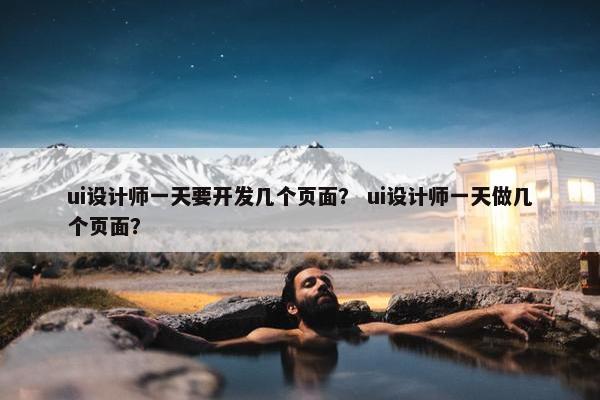 ui设计师一天要开发几个页面？ ui设计师一天做几个页面？