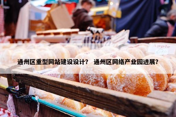 通州区重型网站建设设计？ 通州区网络产业园进展？