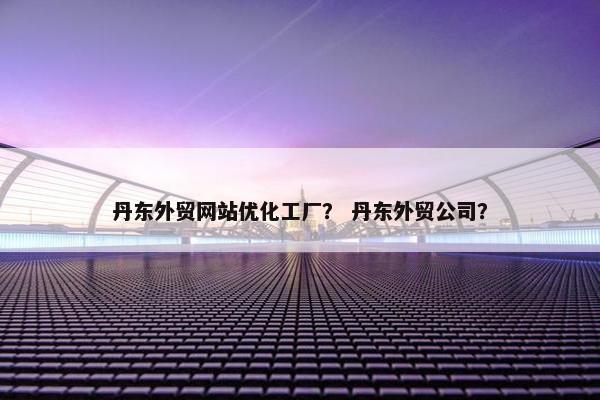 丹东外贸网站优化工厂？ 丹东外贸公司？