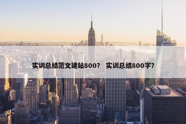 实训总结范文建站800？ 实训总结800字？