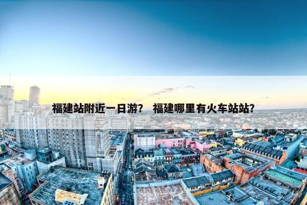 福建站附近一日游？ 福建哪里有火车站站？