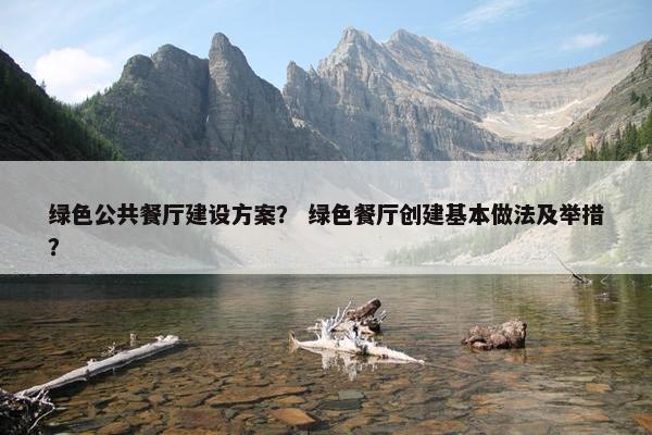绿色公共餐厅建设方案？ 绿色餐厅创建基本做法及举措？