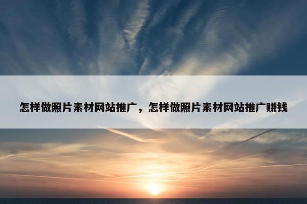 怎样做照片素材网站推广，怎样做照片素材网站推广赚钱