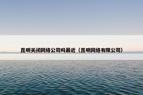 昆明关闭网络公司吗最近（昆明网络有限公司）