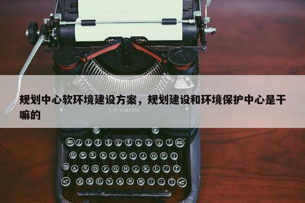 规划中心软环境建设方案，规划建设和环境保护中心是干嘛的
