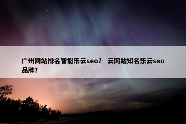 广州网站排名智能乐云seo？ 云网站知名乐云seo品牌？