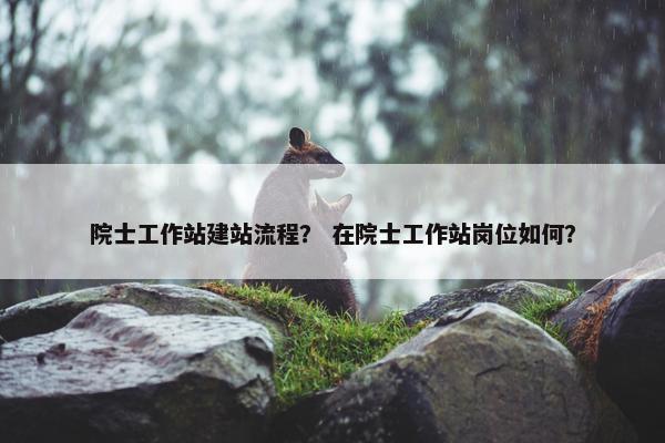 院士工作站建站流程？ 在院士工作站岗位如何？