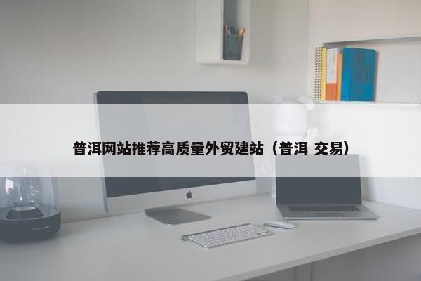 普洱网站推荐高质量外贸建站（普洱 交易）