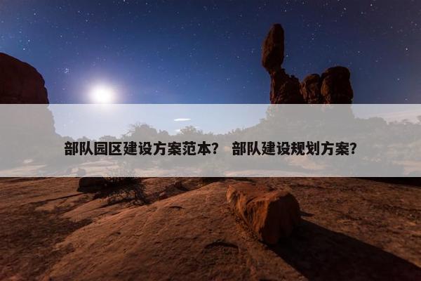 部队园区建设方案范本？ 部队建设规划方案？