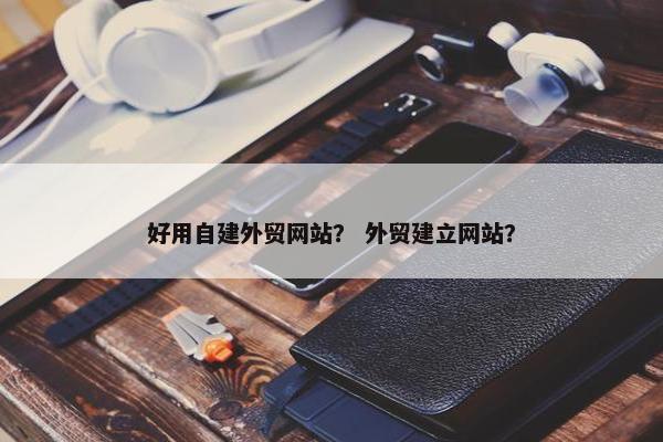 好用自建外贸网站？ 外贸建立网站？