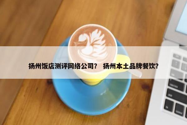 扬州饭店测评网络公司？ 扬州本土品牌餐饮？