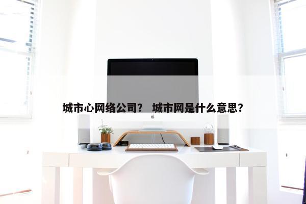 城市心网络公司？ 城市网是什么意思？