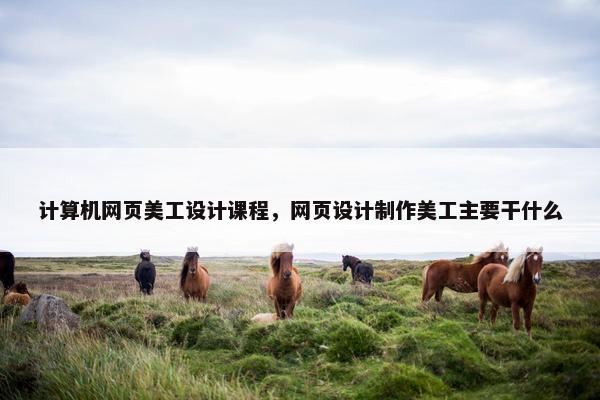 计算机网页美工设计课程，网页设计制作美工主要干什么