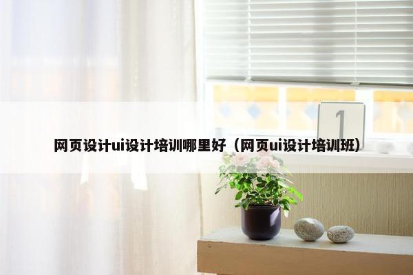网页设计ui设计培训哪里好（网页ui设计培训班）
